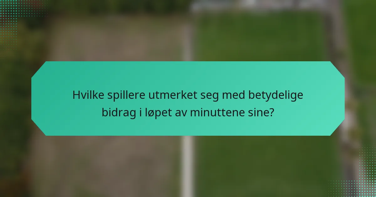 Hvilke spillere utmerket seg med betydelige bidrag i løpet av minuttene sine?