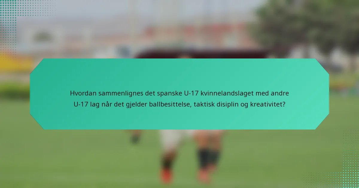 Hvordan sammenlignes det spanske U-17 kvinnelandslaget med andre U-17 lag når det gjelder ballbesittelse, taktisk disiplin og kreativitet?