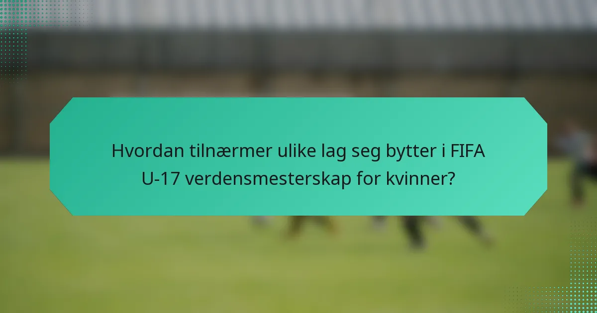 Hvordan tilnærmer ulike lag seg bytter i FIFA U-17 verdensmesterskap for kvinner?